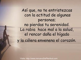 Así que, no te entristezcas
con la actitud de algunas
personas;
no pierdas tu serenidad.
La rabia hace mal a la salud,
el rencor daña el hígado
y la cólera envenena el corazón.
Visita: http://www.renuevoDePlenitud.com
 