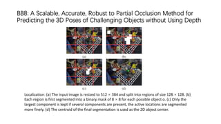 BB8: A Scalable, Accurate, Robust to Partial Occlusion Method for
Predicting the 3D Poses of Challenging Objects without Using Depth
Localization: (a) The input image is resized to 512 × 384 and split into regions of size 128 × 128. (b)
Each region is first segmented into a binary mask of 8 × 8 for each possible object o. (c) Only the
largest component is kept if several components are present, the active locations are segmented
more finely. (d) The centroid of the final segmentation is used as the 2D object center.
 