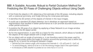 BB8: A Scalable, Accurate, Robust to Partial Occlusion Method for
Predicting the 3D Poses of Challenging Objects without Using Depth
• It first finds the objects in 2D, obtaining a first estimate of the 3D poses, including objects
with a rotational symmetry, and finally refining the initial pose estimates.
• It identifies the 2D centers of the objects of interest in the input images.
• It could use a standard 2D object detector, but it develops an approach based on
segmentation that resulted in better performance as it can provide accurate locations even
under partial occlusions.
• It predicts the 3D pose of an object by applying a Deep Network to an image window
centered on the 2D object center.
• As for the segmentation, it uses VGG as a basis for this network, which allows to handle all
the objects of the target dataset with a single network.
• For an object with an angle of symmetry α, it can therefore restrict the poses used for
training to the poses where the angle of rotation around the symmetry axis is within the
range [0; α], to avoid the ambiguity between images.
• Denote by β the rotation angle, and introduce the intervals r1 = [0; α/2[ and r2 = [α/2; α[.
• To avoid ambiguity, restrict β to be in r1 for the training images used in the optimization.
• It introduces a CNN classifier to predict at run-time if β is in r1 or r2.
 