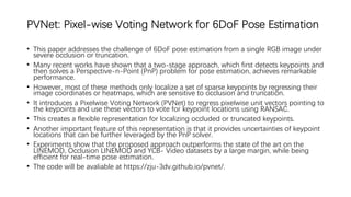 PVNet: Pixel-wise Voting Network for 6DoF Pose Estimation
• This paper addresses the challenge of 6DoF pose estimation from a single RGB image under
severe occlusion or truncation.
• Many recent works have shown that a two-stage approach, which first detects keypoints and
then solves a Perspective-n-Point (PnP) problem for pose estimation, achieves remarkable
performance.
• However, most of these methods only localize a set of sparse keypoints by regressing their
image coordinates or heatmaps, which are sensitive to occlusion and truncation.
• It introduces a Pixelwise Voting Network (PVNet) to regress pixelwise unit vectors pointing to
the keypoints and use these vectors to vote for keypoint locations using RANSAC.
• This creates a flexible representation for localizing occluded or truncated keypoints.
• Another important feature of this representation is that it provides uncertainties of keypoint
locations that can be further leveraged by the PnP solver.
• Experiments show that the proposed approach outperforms the state of the art on the
LINEMOD, Occlusion LINEMOD and YCB- Video datasets by a large margin, while being
efficient for real-time pose estimation.
• The code will be avaliable at https://zju-3dv.github.io/pvnet/.
 