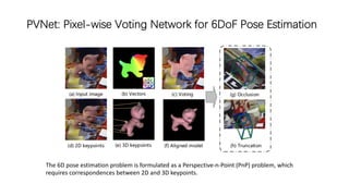 PVNet: Pixel-wise Voting Network for 6DoF Pose Estimation
The 6D pose estimation problem is formulated as a Perspective-n-Point (PnP) problem, which
requires correspondences between 2D and 3D keypoints.
 