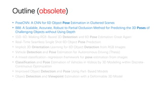 Outline (obsolete)
• PoseCNN: A CNN for 6D Object Pose Estimation in Cluttered Scenes
• BB8: A Scalable, Accurate, Robust to Partial Occlusion Method for Predicting the 3D Poses of
Challenging Objects without Using Depth
• SSD-6D: Making RGB-Based 3D Detection and 6D Pose Estimation Great Again
• Real-Time Seamless Single Shot 6D Object Pose Prediction
• Implicit 3D Orientation Learning for 6D Object Detection from RGB Images
• Vehicle Detection and Pose Estimation for Autonomous Driving (Thesis)
• A mixed classification-regression framework for pose estimation from images
• Classification and Pose Estimation of Vehicles in Videos by 3D Modeling within Discrete-
Continuous Optimization
• Improved Object Detection and Pose Using Part-Based Models
• Object Detection and Viewpoint Estimation with a Deformable 3D Model
 