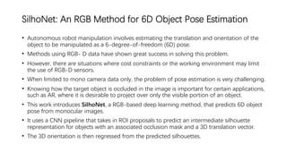 SilhoNet: An RGB Method for 6D Object Pose Estimation
• Autonomous robot manipulation involves estimating the translation and orientation of the
object to be manipulated as a 6-degree-of-freedom (6D) pose.
• Methods using RGB- D data have shown great success in solving this problem.
• However, there are situations where cost constraints or the working environment may limit
the use of RGB-D sensors.
• When limited to mono camera data only, the problem of pose estimation is very challenging.
• Knowing how the target object is occluded in the image is important for certain applications,
such as AR, where it is desirable to project over only the visible portion of an object.
• This work introduces SilhoNet, a RGB-based deep learning method, that predicts 6D object
pose from monocular images.
• It uses a CNN pipeline that takes in ROI proposals to predict an intermediate silhouette
representation for objects with an associated occlusion mask and a 3D translation vector.
• The 3D orientation is then regressed from the predicted silhouettes.
 