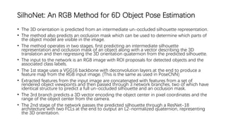 SilhoNet: An RGB Method for 6D Object Pose Estimation
• The 3D orientation is predicted from an intermediate un-occluded silhouette representation.
• The method also predicts an occlusion mask which can be used to determine which parts of
the object model are visible in the image.
• The method operates in two stages, first predicting an intermediate silhouette
representation and occlusion mask of an object along with a vector describing the 3D
translation and then regressing the 3D orientation quaternion from the predicted silhouette.
• The input to the network is an RGB image with ROI proposals for detected objects and the
associated class labels.
• The 1st stage uses a VGG16 backbone with deconvolution layers at the end to produce a
feature map from the RGB input image. (This is the same as used in PoseCNN)
• Extracted features from the input image are concatenated with features from a set of
rendered object viewpoints and then passed through 3 network branches, two of which have
identical structure to predict a full un-occluded silhouette and an occlusion mask.
• The 3rd branch predicts a 3D vector encoding the object center in pixel coordinates and the
range of the object center from the camera.
• The 2nd stage of the network passes the predicted silhouette through a ResNet-18
architecture with two FCLs at the end to output an L2-normalized quaternion, representing
the 3D orientation.
 