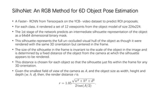 SilhoNet: An RGB Method for 6D Object Pose Estimation
• A Faster- RCNN from Tensorpack on the YCB- video dataset to predict ROI proposals;
• For each class, it rendered a set of 12 viewpoints from the object model of size 224x224;
• The 1st stage of the network predicts an intermediate silhouette representation of the object
as a 64x64 dimensional binary mask.
• This silhouette represents the full un-occluded visual hull of the object as though it were
rendered with the same 3D orientation but centered in the frame.
• The size of the silhouette in the frame is invariant to the scale of the object in the image and
is determined by a fixed distance of the object from the camera at which the silhouette
appears to be rendered.
• This distance is chosen for each object so that the silhouette just fits within the frame for any
3D orientation.
• Given the smallest field of view of the camera as A, and the object size as width, height and
depth (w, h, d), then, the render distance r is
 