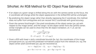SilhoNet: An RGB Method for 6D Object Pose Estimation
• If an object at a given range is shifted along the arc with the camera center as the focus, the
Z coordinate will change while the object appearance in the shifted ROI will be unchanged.
• By predicting the object range rather than directly regressing the Z coordinate, this method
does not suffer from ambiguities and can recover the Z coordinate with good accuracy.
• Given the camera focal length f, the pixel coordinates of the object center (px, py) with
respect to the image center, and the range r of the object center form the camera center,
similar triangles can be used to show that the 3D object translation, (X, Y, Z), can be
recovered as
• Given a ROI with lower x and y coordinate bounds (bx, by), the coordinates of the image
principal point (cx, cy) and the predicted normalized output from the network (nx, ny), the
object center pixel coordinates (px, py) are recovered as
 
