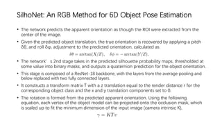 SilhoNet: An RGB Method for 6D Object Pose Estimation
• The network predicts the apparent orientation as though the ROI were extracted from the
center of the image.
• Given the predicted object translation, the true orientation is recovered by applying a pitch
δθ, and roll δφ, adjustment to the predicted orientation, calculated as
• The network’s 2nd stage takes in the predicted silhouette probability maps, thresholded at
some value into binary masks, and outputs a quaternion prediction for the object orientation.
• This stage is composed of a ResNet-18 backbone, with the layers from the average pooling and
below replaced with two fully connected layers.
• It constructs a transform matrix T with a z translation equal to the render distance r for the
corresponding object class and the x and y translation components set to 0.
• The rotation is formed from the predicted apparent orientation. Using the following
equation, each vertex of the object model can be projected onto the occlusion mask, which
is scaled up to fit the minimum dimension of the input image (camera intrinsic K),
 