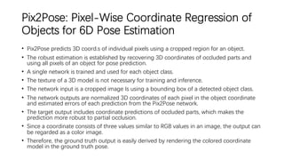 Pix2Pose: Pixel-Wise Coordinate Regression of
Objects for 6D Pose Estimation
• Pix2Pose predicts 3D coord.s of individual pixels using a cropped region for an object.
• The robust estimation is established by recovering 3D coordinates of occluded parts and
using all pixels of an object for pose prediction.
• A single network is trained and used for each object class.
• The texture of a 3D model is not necessary for training and inference.
• The network input is a cropped image Is using a bounding box of a detected object class.
• The network outputs are normalized 3D coordinates of each pixel in the object coordinate
and estimated errors of each prediction from the Pix2Pose network.
• The target output includes coordinate predictions of occluded parts, which makes the
prediction more robust to partial occlusion.
• Since a coordinate consists of three values similar to RGB values in an image, the output can
be regarded as a color image.
• Therefore, the ground truth output is easily derived by rendering the colored coordinate
model in the ground truth pose.
 