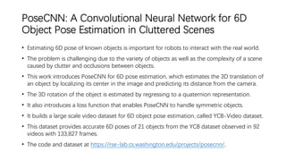 PoseCNN: A Convolutional Neural Network for 6D
Object Pose Estimation in Cluttered Scenes
• Estimating 6D pose of known objects is important for robots to interact with the real world.
• The problem is challenging due to the variety of objects as well as the complexity of a scene
caused by clutter and occlusions between objects.
• This work introduces PoseCNN for 6D pose estimation, which estimates the 3D translation of
an object by localizing its center in the image and predicting its distance from the camera.
• The 3D rotation of the object is estimated by regressing to a quaternion representation.
• It also introduces a loss function that enables PoseCNN to handle symmetric objects.
• It builds a large scale video dataset for 6D object pose estimation, called YCB-Video dataset.
• This dataset provides accurate 6D poses of 21 objects from the YCB dataset observed in 92
videos with 133,827 frames.
• The code and dataset at https://rse-lab.cs.washington.edu/projects/posecnn/.
 