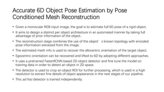 Accurate 6D Object Pose Estimation by Pose
Conditioned Mesh Reconstruction
• Given a monocular RGB input image, the goal is to estimate full 6D pose of a rigid object.
• It aims to design a distinct per object architecture in an automated manner by taking full
advantage of prior information of the object.
• The reconstruction stage combines the use of the object’s known topology with encoded
pose information extracted from the image.
• The estimated mesh info is used to recover the allocentric orientation of the target object.
• Egocentric orientation can be recovered and lifted to 6D by adopting different approaches.
• It uses a pretrained FasterRCNN based 2D object detector and fine tune the model on
training data in order to detect an object in 2D space.
• The detector is used to crop an object ROI for further processing, which is used in a high
resolution to extract fine details of object appearance in the next stages of our pipeline.
• This ad hoc detector is trained independently.
 