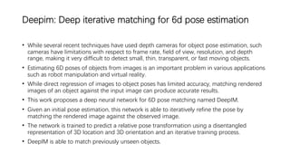 Deepim: Deep iterative matching for 6d pose estimation
• While several recent techniques have used depth cameras for object pose estimation, such
cameras have limitations with respect to frame rate, field of view, resolution, and depth
range, making it very difficult to detect small, thin, transparent, or fast moving objects.
• Estimating 6D poses of objects from images is an important problem in various applications
such as robot manipulation and virtual reality.
• While direct regression of images to object poses has limited accuracy, matching rendered
images of an object against the input image can produce accurate results.
• This work proposes a deep neural network for 6D pose matching named DeepIM.
• Given an initial pose estimation, this network is able to iteratively refine the pose by
matching the rendered image against the observed image.
• The network is trained to predict a relative pose transformation using a disentangled
representation of 3D location and 3D orientation and an iterative training process.
• DeepIM is able to match previously unseen objects.
 