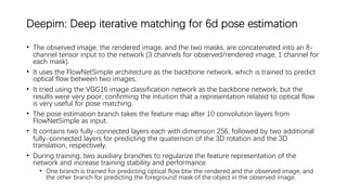 Deepim: Deep iterative matching for 6d pose estimation
• The observed image, the rendered image, and the two masks, are concatenated into an 8-
channel tensor input to the network (3 channels for observed/rendered image, 1 channel for
each mask).
• It uses the FlowNetSimple architecture as the backbone network, which is trained to predict
optical flow between two images.
• It tried using the VGG16 image classification network as the backbone network, but the
results were very poor, confirming the intuition that a representation related to optical flow
is very useful for pose matching.
• The pose estimation branch takes the feature map after 10 convolution layers from
FlowNetSimple as input.
• It contains two fully-connected layers each with dimension 256, followed by two additional
fully-connected layers for predicting the quaternion of the 3D rotation and the 3D
translation, respectively.
• During training, two auxiliary branches to regularize the feature representation of the
network and increase training stability and performance.
• One branch is trained for predicting optical flow btw the rendered and the observed image, and
the other branch for predicting the foreground mask of the object in the observed image.
 