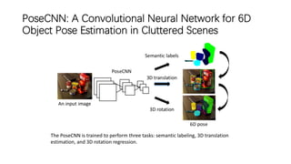 PoseCNN: A Convolutional Neural Network for 6D
Object Pose Estimation in Cluttered Scenes
The PoseCNN is trained to perform three tasks: semantic labeling, 3D translation
estimation, and 3D rotation regression.
 
