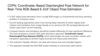 CDPN: Coordinates-Based Disentangled Pose Network for
Real-Time RGB-Based 6-DoF Object Pose Estimation
• 6-DoF object pose estimation from a single RGB image is a fundamental and long-standing
problem in computer vision.
• Current leading approaches solve it by training deep networks to either regress both
rotation and translation from image directly or to construct 2D-3D correspondences and
further solve them via PnP indirectly.
• It argued rotation and translation should be treated differently for their significant difference.
This work proposes a novel 6-DoF pose estimation approach: Coordinates-based
Disentangled Pose Network (CDPN), which disentangles the pose to predict rotation and
translation separately to achieve highly accurate and robust pose estimation.
• This method is flexible, efficient, can deal with texture-less and occluded objects.
• This approach exceeds the SOA RGB-based methods on commonly used metrics.
 