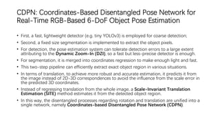 CDPN: Coordinates-Based Disentangled Pose Network for
Real-Time RGB-Based 6-DoF Object Pose Estimation
• First, a fast, lightweight detector (e.g. tiny YOLOv3) is employed for coarse detection;
• Second, a fixed size segmentation is implemented to extract the object pixels.
• For detection, the pose estimation system can tolerate detection errors to a large extent
attributing to the Dynamic Zoom-In (DZI), so a fast but less-precise detector is enough.
• For segmentation, it is merged into coordinates regression to make enough light and fast.
• This two-step pipeline can efficiently extract exact object region in various situations.
• In terms of translation, to achieve more robust and accurate estimation, it predicts it from
the image instead of 2D-3D correspondences to avoid the influence from the scale error in
the predicted 3D coordinates.
• Instead of regressing translation from the whole image, a Scale-Invariant Translation
Estimation (SITE) method estimates it from the detected object region.
• In this way, the disentangled processes regarding rotation and translation are unified into a
single network, namely Coordinates-based Disentangled Pose Network (CDPN).
 
