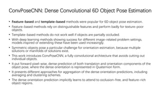 ConvPoseCNN: Dense Convolutional 6D Object Pose Estimation
• Feature-based and template-based methods were popular for 6D object pose estimation.
• Feature-based methods rely on distinguishable features and perform badly for texture-poor
objects.
• Template-based methods do not work well if objects are partially occluded.
• With deep learning methods showing success for different image-related problem settings,
models inspired or extending these have been used increasingly.
• Symmetric objects pose a particular challenge for orientation estimation, because multiple
solutions or manifolds of solutions exist.
• This work introduces ConvPoseCNN, a fully convolutional architecture that avoids cutting out
individual objects.
• It put forward pixel-wise, dense prediction of both translation and orientation components of the
object pose, where the dense orientation is represented in Quaternion form.
• It presents different approaches for aggregation of the dense orientation predictions, including
averaging and clustering schemes.
• The dense orientation prediction implicitly learns to attend to occlusion-free, and feature-rich
object regions.
 