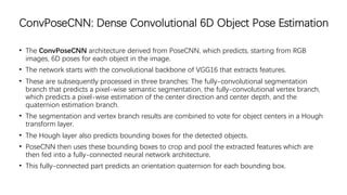 ConvPoseCNN: Dense Convolutional 6D Object Pose Estimation
• The ConvPoseCNN architecture derived from PoseCNN, which predicts, starting from RGB
images, 6D poses for each object in the image.
• The network starts with the convolutional backbone of VGG16 that extracts features.
• These are subsequently processed in three branches: The fully-convolutional segmentation
branch that predicts a pixel-wise semantic segmentation, the fully-convolutional vertex branch,
which predicts a pixel-wise estimation of the center direction and center depth, and the
quaternion estimation branch.
• The segmentation and vertex branch results are combined to vote for object centers in a Hough
transform layer.
• The Hough layer also predicts bounding boxes for the detected objects.
• PoseCNN then uses these bounding boxes to crop and pool the extracted features which are
then fed into a fully-connected neural network architecture.
• This fully-connected part predicts an orientation quaternion for each bounding box.
 