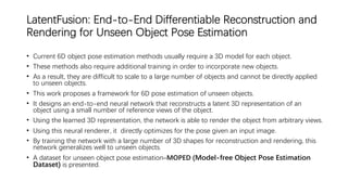 LatentFusion: End-to-End Differentiable Reconstruction and
Rendering for Unseen Object Pose Estimation
• Current 6D object pose estimation methods usually require a 3D model for each object.
• These methods also require additional training in order to incorporate new objects.
• As a result, they are difficult to scale to a large number of objects and cannot be directly applied
to unseen objects.
• This work proposes a framework for 6D pose estimation of unseen objects.
• It designs an end-to-end neural network that reconstructs a latent 3D representation of an
object using a small number of reference views of the object.
• Using the learned 3D representation, the network is able to render the object from arbitrary views.
• Using this neural renderer, it directly optimizes for the pose given an input image.
• By training the network with a large number of 3D shapes for reconstruction and rendering, this
network generalizes well to unseen objects.
• A dataset for unseen object pose estimation–MOPED (Model-free Object Pose Estimation
Dataset) is presented.
 