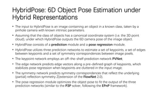 HybridPose: 6D Object Pose Estimation under
Hybrid Representations
• The input to HybridPose is an image containing an object in a known class, taken by a
pinhole camera with known intrinsic parameters.
• Assuming that the class of objects has a canonical coordinate system (i.e. the 3D point
cloud), under which HybridPose outputs the 6D camera pose of the image object.
• HybridPose consists of a prediction module and a pose regression module.
• HybridPose utilizes three prediction networks to estimate a set of keypoints, a set of edges
between keypoints and a set of symmetry correspondences between image pixels.
• The keypoint network employs an off-the-shelf prediction network PVNet;
• The edge network predicts edge vectors along a pre-defined graph of keypoints, which
stabilizes pose regression when keypoints are cluttered in the input image;
• The symmetry network predicts symmetry correspondences that reflect the underlying
(partial) reflection symmetry Z(extension of the FlowNet 2.0).
• The pose regression module optimizes the object pose to fit the output of the three
prediction networks (similar to the P3P solver, following the EPnP framework).
 
