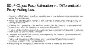 6DoF Object Pose Estimation via Differentiable
Proxy Voting Loss
• Estimating a 6DOF object pose from a single image is very challenging due to occlusions or
texture-less appearances.
• Vector-field based keypoint voting has demonstrated its effectiveness and superiority on
tackling those issues.
• However, direct regression of vector-fields neglects that the distances between pixels and
keypoints also affect the deviations of hypotheses dramatically.
• In other words, small errors in direction vectors may generate severely deviated hypotheses
when pixels are far away from a keypoint.
• This paper aims to reduce such errors by incorporating the distances between pixels and
keypoints into the objective.
• To this end, it develops a differentiable proxy voting loss (DPVL) which mimics the
hypothesis selection in the voting procedure.
• By exploiting the voting loss, it can train the network in an end-to-end manner.
 