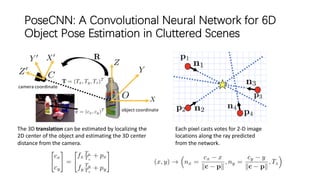 PoseCNN: A Convolutional Neural Network for 6D
Object Pose Estimation in Cluttered Scenes
The 3D translation can be estimated by localizing the
2D center of the object and estimating the 3D center
distance from the camera.
Each pixel casts votes for 2-D image
locations along the ray predicted
from the network.
 