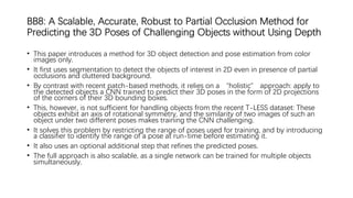 BB8: A Scalable, Accurate, Robust to Partial Occlusion Method for
Predicting the 3D Poses of Challenging Objects without Using Depth
• This paper introduces a method for 3D object detection and pose estimation from color
images only.
• It first uses segmentation to detect the objects of interest in 2D even in presence of partial
occlusions and cluttered background.
• By contrast with recent patch-based methods, it relies on a “holistic” approach: apply to
the detected objects a CNN trained to predict their 3D poses in the form of 2D projections
of the corners of their 3D bounding boxes.
• This, however, is not sufficient for handling objects from the recent T-LESS dataset: These
objects exhibit an axis of rotational symmetry, and the similarity of two images of such an
object under two different poses makes training the CNN challenging.
• It solves this problem by restricting the range of poses used for training, and by introducing
a classifier to identify the range of a pose at run-time before estimating it.
• It also uses an optional additional step that refines the predicted poses.
• The full approach is also scalable, as a single network can be trained for multiple objects
simultaneously.
 
