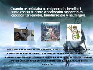 Cuando se enfadaba o era ignorado, hendía el suelo con su tridente y provocaba manantiales caóticos, terremotos, hundimientos y naufragios.  Poseidon era el dios de los caballos, ya que se convertía en caballo para seducir a las mujeres, la deidad del mar y la de los caballos se unieron para crear un sacrificio nuevo en el cual los marineros oraban a Poseidón para tener un viaje seguro, ahogando caballos como sacrificio.  