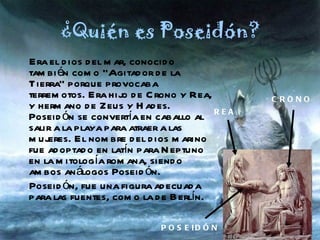 ¿Quién es Poseidón? Era el dios del mar, conocido también como “Agitador de la Tierra” porque provocaba terremotos. Era hijo de Crono y Rea, y hermano de Zeus y Hades. Poseidón se convertía en caballo al salir a la playa para atraer a las mujeres. El nombre del dios marino fue adoptado en latín para Neptuno en la mitología romana, siendo ambos análogos Poseidón. Poseidón, fue una figura adecuada para las fuentes, como la de Berlín. CRONO REA POSEIDÓN 