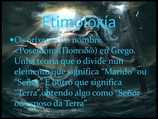 Etimoloxía
Os oríxenes do nombre
<Poseidón>(Ποσειδῶ) en Grego.
Unha teoría que o divide nun
elemento que significa “Marido” ou
“Señor” E outro que significa
“Terra”,obtendo algo como “Señor
ou esposo da Terra”
 