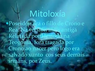 Mitoloxía
Poseidón era o fillo de Crono e
Rea. Na versión máis antíga
Relatada por Hesíodo na
Teogonía, fora tragada por
Crono ao nacer pero logo era
salvado xunto cos seus demais
irmáns, por Zeus.
 