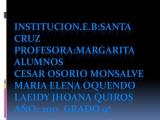 Institucion.E.B:SANTA CRUZPROFESORA:MARGARITAALUMNOSCESAR OSORIO MONSALVEMARIA ELENA OQUENDOLAEIDY JHOANA QUIROSaño: 2011  grado 9ª 