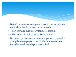 Nao demoraram muito para encontra lo na piscina
central apoiando os bracos na beirada :
- Bian vamos embora ! Ordenou Poseidon.
- Ainda nao ! E muito cedo ! Respondeu .
Dessa vez, o Imperador nem se dignou a responder
, simplismente pegou o seu tridente e arrancou o
canadense a forca da piscina central :
 