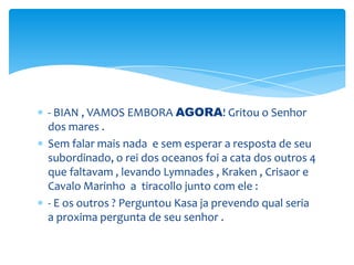 - BIAN , VAMOS EMBORA AGORA! Gritou o Senhor
dos mares .
Sem falar mais nada e sem esperar a resposta de seu
subordinado, o rei dos oceanos foi a cata dos outros 4
que faltavam , levando Lymnades , Kraken , Crisaor e
Cavalo Marinho a tiracollo junto com ele :
- E os outros ? Perguntou Kasa ja prevendo qual seria
a proxima pergunta de seu senhor .
 