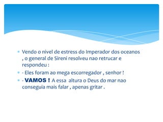 Vendo o nivel de estress do Imperador dos oceanos
, o general de Sireni resolveu nao retrucar e
respondeu :
- Eles foram ao mega escorregador , senhor !
- VAMOS ! A essa altura o Deus do mar nao
conseguia mais falar , apenas gritar .
 