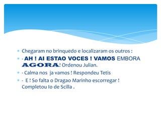 Chegaram no brinquedo e localizaram os outros :
- AH ! AI ESTAO VOCES ! VAMOS EMBORA
AGORA! Ordenou Julian.
- Calma nos ja vamos ! Respondeu Tetis
- E ! So falta o Dragao Marinho escorregar !
Completou Io de Scilla .
 