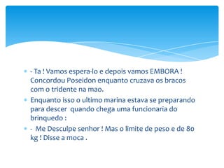 - Ta ! Vamos espera-lo e depois vamos EMBORA !
Concordou Poseidon enquanto cruzava os bracos
com o tridente na mao.
Enquanto isso o ultimo marina estava se preparando
para descer quando chega uma funcionaria do
brinquedo :
- Me Desculpe senhor ! Mas o limite de peso e de 80
kg ! Disse a moca .
 