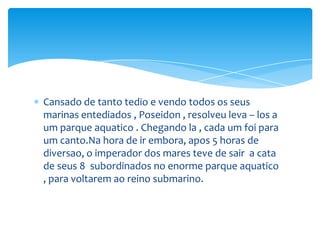 Cansado de tanto tedio e vendo todos os seus
marinas entediados , Poseidon , resolveu leva – los a
um parque aquatico . Chegando la , cada um foi para
um canto.Na hora de ir embora, apos 5 horas de
diversao, o imperador dos mares teve de sair a cata
de seus 8 subordinados no enorme parque aquatico
, para voltarem ao reino submarino.
 
