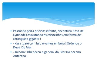 Passando pelas piscinas infantis, encontrou Kasa De
Lymnades assustando as criancinhas em forma de
caranguejo gigante :
- Kasa ,pare com isso e vamos embora ! Ordenou o
Deus Do Mar.
- Ta bom ! Obedeceu o general do Pilar Do oceano
Antartico .
 