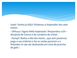 - Isaak ! Venha ja AQUI !Ordenou o Imperador dos sete
  mares .
- - Uhhuuu ! Agora NAO majestade ! Respondeu o EX –
  discipulo de Camus e do cavaleiro de cristal .
- - Humpf ! Bufou o Rei dos mares , que sem paciencia
  pega o seu tridente e faz as ondas pararem e o
  finlandes vir ate ele deslizando em cima da prancha
  de gelo :
 