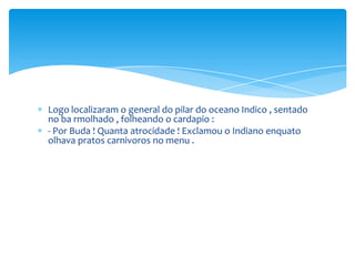 Logo localizaram o general do pilar do oceano Indico , sentado
no ba rmolhado , folheando o cardapio :
- Por Buda ! Quanta atrocidade ! Exclamou o Indiano enquato
olhava pratos carnivoros no menu .
 