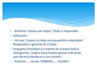 - Krishina ! Vamos sair daqui ! Pediu o Imperador
milionario .
- Ah nao ! Espera so mais um pouquinho majestade !
Respondeu o general de Crisaor .
Enquanto Poseidon e o marina do oceano Indico
dialogavam , Isaak e Kasa faziam gestos indicando
que deveria obedecer o seu senhor :
- Krishina … vamos EMBORA…. AGORA !
 