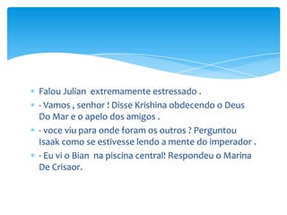 Falou Julian extremamente estressado .
- Vamos , senhor ! Disse Krishina obdecendo o Deus
Do Mar e o apelo dos amigos .
- voce viu para onde foram os outros ? Perguntou
Isaak como se estivesse lendo a mente do imperador .
- Eu vi o Bian na piscina central! Respondeu o Marina
De Crisaor.
 