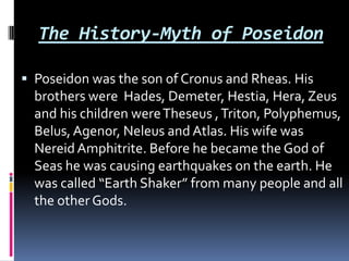 The History-Myth of Poseidon

 Poseidon was the son of Cronus and Rheas. His
  brothers were Hades, Demeter, Hestia, Hera, Zeus
  and his children were Theseus , Triton, Polyphemus,
  Belus, Agenor, Neleus and Atlas. His wife was
  Nereid Amphitrite. Before he became the God of
  Seas he was causing earthquakes on the earth. He
  was called “Earth Shaker” from many people and all
  the other Gods.
 