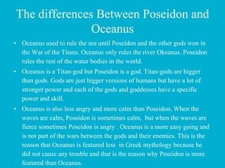 The differences Between Poseidon and
Oceanus
• Oceanus used to rule the sea until Poseidon and the other gods won in
the War of the Titans. Oceanus only rules the river Okeanus. Poseidon
rules the rest of the water bodies in the world.
• Oceanus is a Titan-god but Poseidon is a god. Titan-gods are bigger
than gods. Gods are just bigger versions of humans but have a lot of
stronger power and each of the gods and goddesses have a specific
power and skill.
• Oceanus is also less angry and more calm than Poseidon. When the
waves are calm, Poseidon is sometimes calm, but when the waves are
fierce sometimes Poseidon is angry . Oceanus is a more easy going and
is not part of the wars between the gods and their enemies. This is the
reason that Oceanus is featured less in Greek mythology because he
did not cause any trouble and that is the reason why Poseidon is more
featured than Oceanus.
 