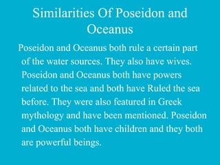 Similarities Of Poseidon and
Oceanus
Poseidon and Oceanus both rule a certain part
of the water sources. They also have wives.
Poseidon and Oceanus both have powers
related to the sea and both have Ruled the sea
before. They were also featured in Greek
mythology and have been mentioned. Poseidon
and Oceanus both have children and they both
are powerful beings.
 