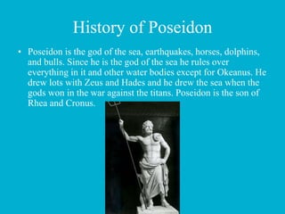 History of Poseidon
• Poseidon is the god of the sea, earthquakes, horses, dolphins,
and bulls. Since he is the god of the sea he rules over
everything in it and other water bodies except for Okeanus. He
drew lots with Zeus and Hades and he drew the sea when the
gods won in the war against the titans. Poseidon is the son of
Rhea and Cronus.
 