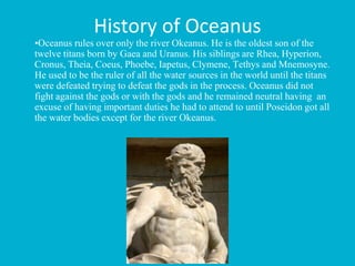 History of Oceanus
•Oceanus rules over only the river Okeanus. He is the oldest son of the
twelve titans born by Gaea and Uranus. His siblings are Rhea, Hyperion,
Cronus, Theia, Coeus, Phoebe, Iapetus, Clymene, Tethys and Mnemosyne.
He used to be the ruler of all the water sources in the world until the titans
were defeated trying to defeat the gods in the process. Oceanus did not
fight against the gods or with the gods and he remained neutral having an
excuse of having important duties he had to attend to until Poseidon got all
the water bodies except for the river Okeanus.
 