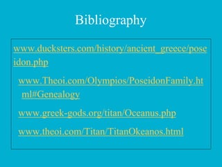Bibliography
www.ducksters.com/history/ancient_greece/pose
idon.php
www.Theoi.com/Olympios/PoseidonFamily.ht
ml#Genealogy
www.greek-gods.org/titan/Oceanus.php
www.theoi.com/Titan/TitanOkeanos.html
 