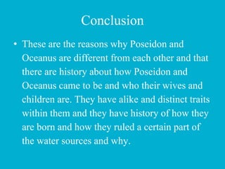 Conclusion
• These are the reasons why Poseidon and
Oceanus are different from each other and that
there are history about how Poseidon and
Oceanus came to be and who their wives and
children are. They have alike and distinct traits
within them and they have history of how they
are born and how they ruled a certain part of
the water sources and why.
 
