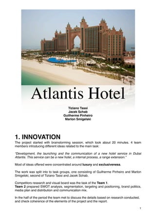 !




           Atlantis Hotel
                                     Tiziano Tassi
                                      Jacek Schab
                                   Guilherme Pinheiro
                                    Marlon Smigelski




1. INNOVATION
The project started with brainstorming session, which took about 20 minutes. 4 team
members introducing different ideas related to the main task:

“Development, the launching and the communication of a new hotel service in Dubai
Atlantis. This service can be a new hotel, a internal process, a range extension.”

Most of ideas offered were concentrated around luxury and exclusiveness.

The work was split into to task groups, one consisting of Guilherme Pinheiro and Marlon
Smigelski, second of Tiziano Tassi and Jacek Schab.

Competitors research and visual board was the task of the Team 1.
Team 2 prepared SWOT analysis, segmentation, targeting and positioning, brand politics,
media plan and distribution and communication mix.

In the half of the period the team met to discuss the details based on research conducted,
and check coherence of the elements of the project and the report.

                                                                                             1
 